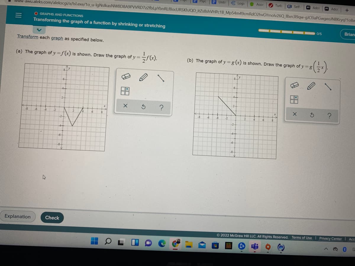 Psyc
E Untit
C Logi
O Acor
Turb
A Self
Pf Adol
Pf Adol
+
WWW-awu.aleks.com/alekscgi/x/Isl.exe/1o_u-IgNslkasNW8D8A9PVVRD7z2fbLpYbnRLf8ocURSKhJQO_itZs8shVHPc1B_Mp54m49cmRdO2hvGYrnolv26Q_IBxn319qw-gJCfJaPGwgeoJNBKryq?1oBw
O GRAPHS AND FUNCTIONS
Transforming the graph of a function by shrinking or stretching
0/5
Brian
Transform each graph as specified below.
(a) The graph of y=f(x) is shown. Draw the graph of y =
(b) The graph of y =g (x) is shown. Draw the graph of y = g
6.
6-
-6
6
Explanation
Check
62022 McGraw Hill LLC. All Rights Reserved. Terms of Use | Privacy Center | Acc
9 團
