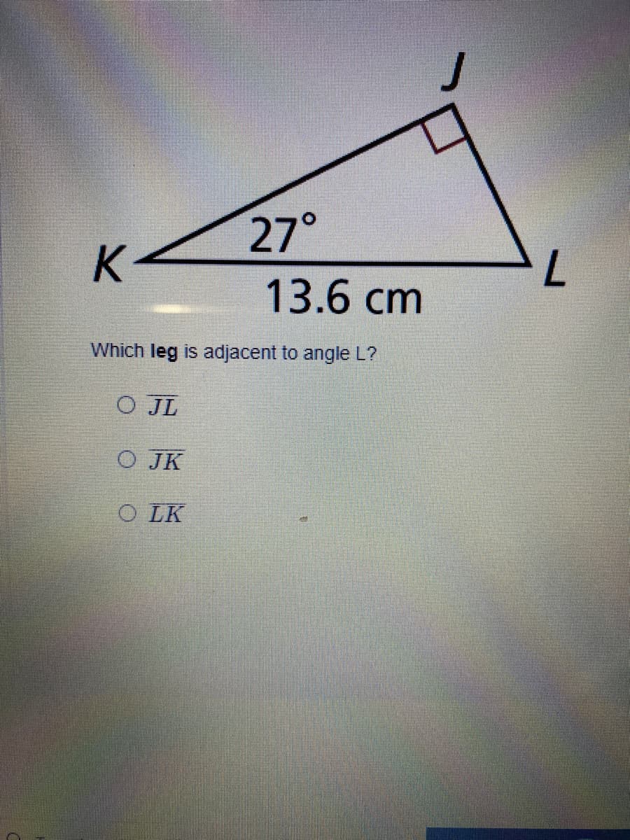 27°
K
13.6 cm
Which leg is adjacent to angle L?
O JL
O JK
O LK
