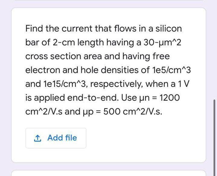 Find the current that flows in a silicon
bar of 2-cm length having a 30-µm^2
cross section area and having free
electron and hole densities of le5/cm^3
and le15/cm^3, respectively, when a 1 V
is applied end-to-end. Use un = 1200
cm^2/V.s and up = 500 cm^2/V.s.
%3D
%3D
1 Add file
