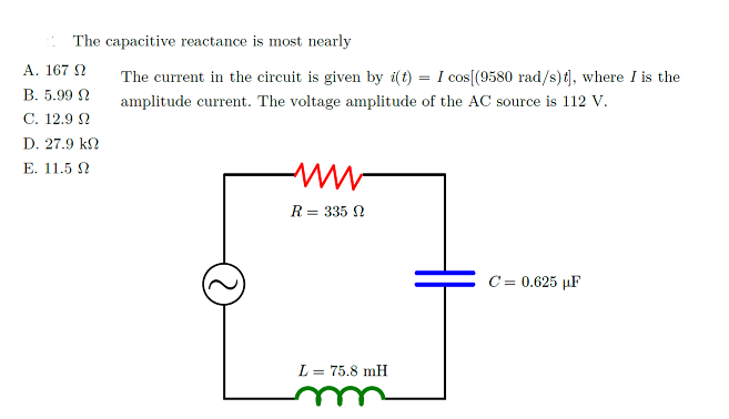 The capacitive reactance is most nearly
A. 167 N
The current in the circuit is given by i(t) = I cos[(9580 rad/s)t), where I is the
B. 5.99 N
amplitude current. The voltage amplitude of the AC source is 112 V.
C. 12.9 N
D. 27.9 k2
E. 11.5 N
R = 335 N
C = 0.625 µF
L = 75.8 mH
