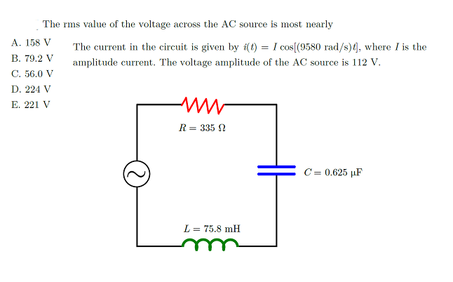 The rms value of the voltage across the AC source is most nearly
А. 158 V
The current in the circuit is given by i(t) = I cos[(9580 rad/s){, where I is the
В. 79.2 V
amplitude current. The voltage amplitude of the AC source is 112 V.
C. 56.0 V
D. 224 V
E. 221 V
R = 335 N
C = 0.625 µF
L = 75.8 mH
