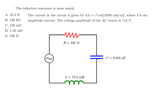 The inductive reactance is most nearly
A. 45.2 N
The current in the circuit is given by i(t) = I cos[(9580 rad/s){, where I is the
B. 126 kN
amplitude current. The voltage amplitude of the AC source is 112 V.
C. 138 m2
D. 1.38 m?
E. 726 N
R = 335 N
C = 0.625 µF
L = 75.8 mH
