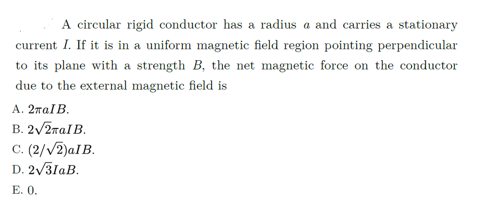 A circular rigid conductor has a radius a and carries a stationary
current I. If it is in a uniform magnetic field region pointing perpendicular
to its plane with a strength B, the net magnetic force on the conductor
due to the external magnetic field is
Α. 2παΙΒ.
B. 2/2παIB.
C. (2/V2)aIB.
D. 2/3IAB.
Е. О.
