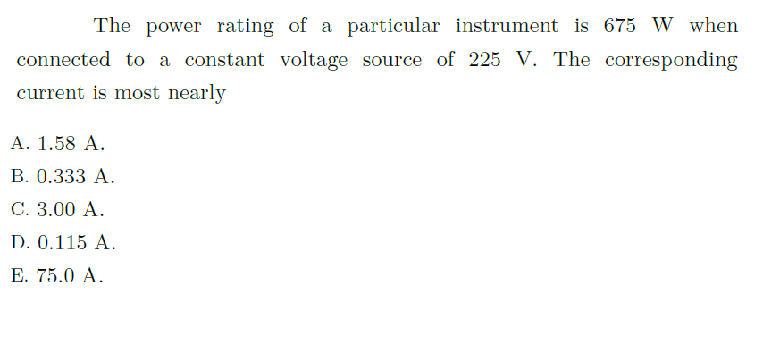 The power rating of a particular instrument is 675 W when
connected to a constant voltage source of 225 V. The corresponding
current is most nearly
A. 1.58 A.
В. О.333 А.
С. 3.00 А.
D. 0.115 A.
Е. 75.0 A.

