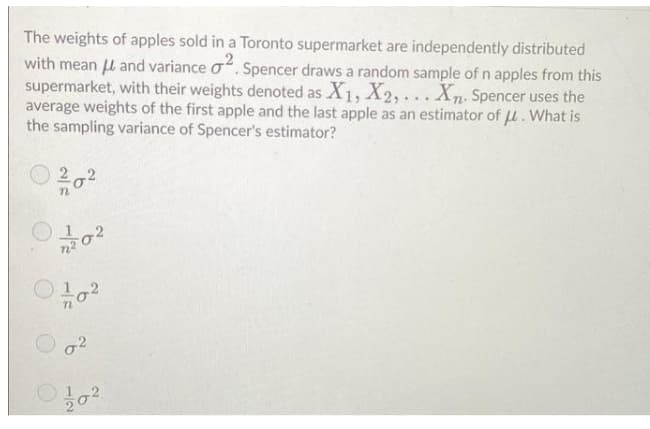 The weights of apples sold in a Toronto supermarket are independently distributed
with mean U and variance o. Spencer draws a random sample of n apples from this
supermarket, with their weights denoted as X1, X2, . . . Xn. Spencer uses the
average weights of the first apple and the last apple as an estimator of u. What is
the sampling variance of Spencer's estimator?
2
202
12
