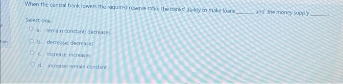 When the central bank lowers the required reserve ratio, the banks' ability to make loans
and the money supply
Select one:
O a. remain constant: decreases
O b. decrease: decreases
on
Oc increase: increases
O d. increase: remain constant
