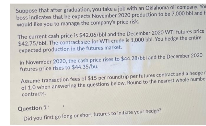 Suppose that after graduation, you take a job with an Oklahoma oil company. You
boss indicates that he expects November 2020 production to be 7,000 bbl and h
would like you to manage the company's price risk.
The current cash price is $42.06/bbl and the December 2020 WTI futures price
$42.75/bbl. The contract size for WTI crude is 1,000 bbl. You hedge the entire
expected production in the futures market.
In November 2020, the cash price rises to $44.28/bbl and the December 2020
futures price rises to $44.35/bu.
Assume transaction fees of $15 per roundtrip per futures contract and a hedge r
of 1.0 when answering the questions below. Round to the nearest whole number
contracts.
Question 1
Did you first go long or short futures to initiate your hedge?
