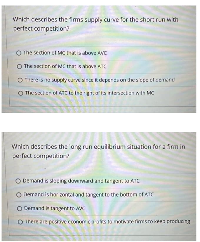 Which describes the firms supply curve for the short run with
perfect competition?
O The section of MC that is above AVC
O The section of MC that is above ATC
There is no supply curve since it depends on the slope of demand
O The section of ATC to the right of its intersection with MC
Which describes the long run equilibrium situation for a firm in
perfect competition?
O Demand is sloping downward and tangent to ATC
Demand is horizontal and tangent to the bottom of ATC
O Demand is tangent to AVC
O There are positive economic profits to motivate firms to keep producing
