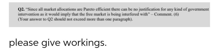 Q2. "Since all market allocations are Pareto efficient there can be no justification for any kind of government
intervention as it would imply that the free market is being interfered with"- Comment. (6)
(Your answer to Q2 should not exceed more than one paragraph).
please give workings.
