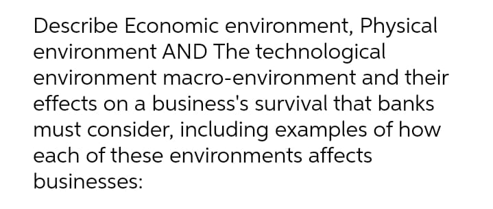 Describe Economic environment, Physical
environment AND The technological
environment macro-environment and their
effects on a business's survival that banks
must consider, including examples of how
each of these environments affects
businesses:
