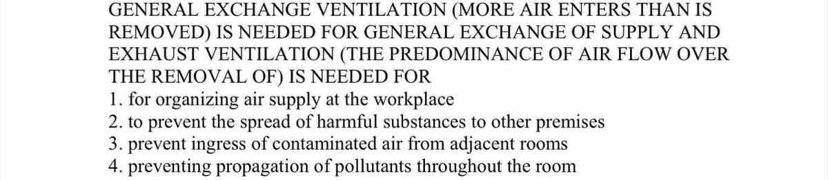 GENERAL EXCHANGE VENTILATION (MORE AIR ENTERS THAN IS
REMOVED) IS NEEDED FOR GENERAL EXCHANGE OF SUPPLY AND
EXHAUST VENTILATION (THE PREDOMINANCE OF AIR FLOW OVER
THE REMOVAL OF) IS NEEDED FOR
1. for organizing air supply at the workplace
2. to prevent the spread of harmful substances to other premises
3. prevent ingress of contaminated air from adjacent rooms
4. preventing propagation of pollutants throughout the room

