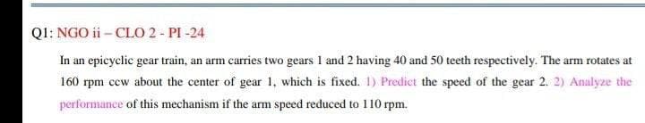 QI: NGO ii - CLO 2 - PI -24
In an epicyclic gear train, an arm carries two gears 1 and 2 having 40 and 50 teeth respectively. The arm rotates at
160 rpm ccw about the center of gear 1, which is fixed. 1) Predict the speed of the gear 2. 2) Analyze the
performance of this mechanism if the arm speed reduced to 110 rpm.
