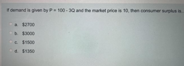 If demand is given by P = 100-3Q and the market price is 10, then consumer surplus is...
a. $2700
b. $3000
c. $1500
d. $1350