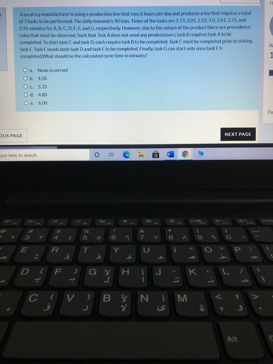 A local toy manufacturer is using a production line that runs 8 hours per day and produces a toy that requires a total
of 7 tasks to be performed. The daily demand is 90 toys. Times of the tasks are 2.73, 2.01, 2.13, 2.0, 2.61, 2.71, and
2.95 minutes for A, B, C, D, E, F, and G, respectively. However, due to the nature of the product there are precedence
rules that must be observed. Such that Task A does not need any predecessors; task B requires task A to be
completed. To start task C and task D, each require task B to be completed. Task C must be completed prior to stating
task E. Task F needs both task D and task E to be completed. Finally, task G can start only once task F is
Al
completed.What should be the calculated cycle time in minutes?
1
O a. None is correct
O b. 4.50
Oc. 5.33
O d. 4.80
O e. 6.00
Fir
OUS PAGE
NEXT PAGE
ype here to search
Prisc
F9
F10
F11
F12
F6
F7
%23
&
3
7
8
E
T
Y
P
G
H.
J
10
V }
B Y
NiM
Alt
この
טא
今4
47
