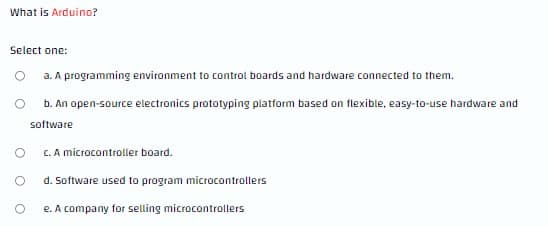 What is Arduino?
Select one:
O a. A programming environment to control boards and hardware connected to them.
b. An open-source electronics prototyping platform based on flexible, easy-to-use hardware and
software
C. A microcontroller board.
d. Software used to program microcontrollers
e. A company for selling microcontrollers
