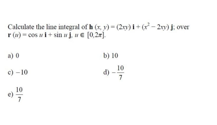 Calculate the line integral of h (x, y) = (2xy) i + (x² – 2xy) j; over
r (1) = cos u i + sin u j, u ɛ [0,27].
a) 0
b) 10
с) — 10
10
d)
7
10
7
