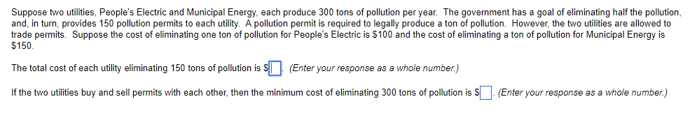 Suppose two utilities, People's Electric and Municipal Energy, each produce 300 tons of pollution per year. The government has a goal of eliminating half the pollution,
and, in turn, provides 150 pollution permits to each utility. A pollution permit is required to legally produce a ton of pollution. However, the two utilities are allowed to
trade permits. Suppose the cost of eliminating one ton of pollution for People's Electric is $100 and the cost of eliminating a ton of pollution for Municipal Energy is
$150.
The total cost of each utility eliminating 150 tons of pollution is $
(Enter your response as a whole number.)
If the two utilities buy and sell permits with each other, then the minimum cost of eliminating 300 tons of pollution is $. (Enter your response as a whole number.)