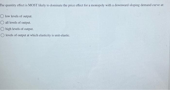 The quantity effect is MOST likely to dominate the price effect for a monopoly with a downward-sloping demand curve at:
O low levels of output.
all levels of output.
high levels of output.
O levels of output at which elasticity is unit-elastic.