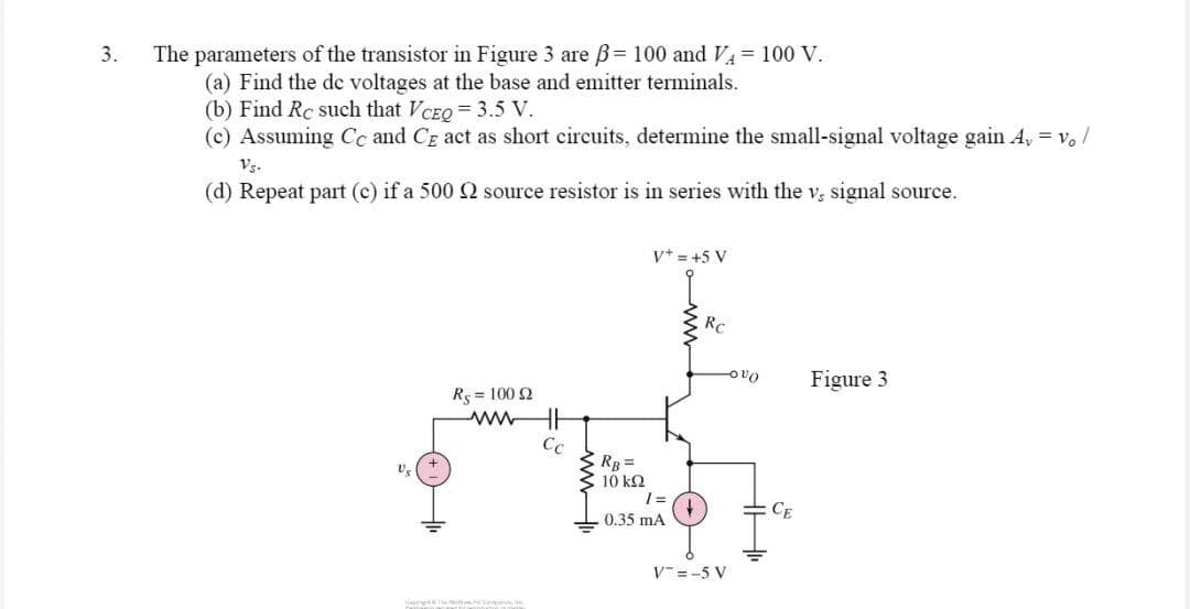 3.
The parameters of the transistor in Figure 3 are ß= 100 and V₁ = 100 V.
(a) Find the de voltages at the base and emitter terminals.
(b) Find Rc such that VCEQ = 3.5 V.
(c) Assuming Cc and CE act as short circuits, determine the small-signal voltage gain A, = vo /
Vs.
(d) Repeat part (c) if a 500 2 source resistor is in series with the v, signal source.
V+ = +5 V
Rc
Figure 3
Rs = 100 52
www
Ch
Cc
RB =
10 ΚΩ
1=
0.35 mA
V=-5 V
vo
CE