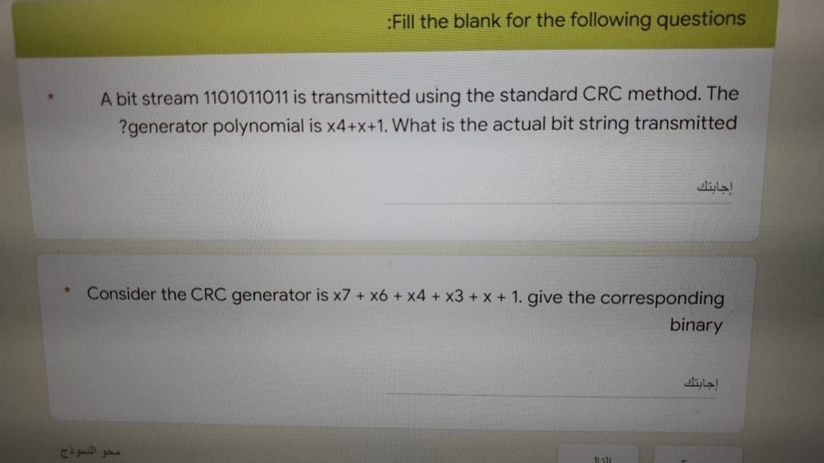 :Fill the blank for the following questions
A bit stream 1101011011 is transmitted using the standard CRC method. The
?generator polynomial is x4+x+1. What is the actual bit string transmitted
Consider the CRC generator is x7 + x6 + x4 + x3 + x + 1. give the corresponding
binary
hati
محو النموذج
إجابتك
إجابتك
