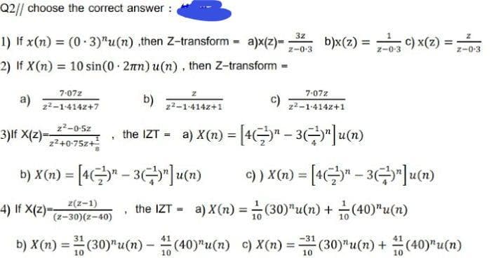 Q2// choose the correct answer :
3z
1) If x(n) = (0-3)^u(n) ,then Z-transform = a)x(z)= b)x(z) = C) x(z)
Z-0.3
Z-0-3
Z-0-3
2) If X(n) = 10 sin(0 2mn) u(n), then Z-transform
=
7-072
a)
b)
c)
7-072
2²-1-4142+1
2²-1-4142+7
z²-1-4142+1
z²-0-5z
3)If X(z)==
the IZT = a) X(n) = [4¹¹ – 3)¹]u(n)
-
9
2²+0-75z+
b) X(n) = [43¹]u(n)
c)) X(n) = [4"-3"]u(n)
4) If X(z)=
z(z-1)
(z-30)(2-40)
the IZT-a) X (n) =
(30) "u(n) + (40)u(n)
10
10
31
-31
b) X(n) = (30)¹u(n)-(40)"u(n)
c) X(n) = 3¹ (30) "u(n) + (40)"u(n)
10
10
10
10