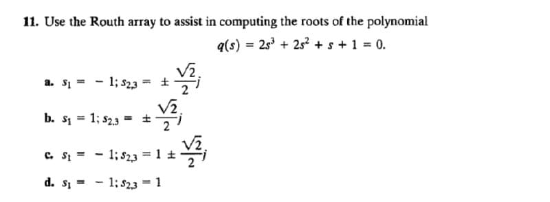 11. Use the Routh array to assist in computing the roots of the polynomial
q(s) = 25³ +25² + s + 1 = 0.
V₂,
a. S₁ =
=
1; $2,3 ±
b. S₁ = 1; $2.3 = ±
C. St =
d. s₁ =
V₂
1; $2,3 = 1 ±
1; $2,3 = 1
VI
