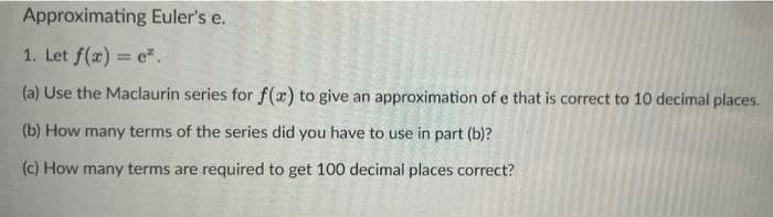 Approximating Euler's e.
1. Let f(z) = e".
(a) Use the Maclaurin series for f(x) to give an approximation of e that is correct to 10 decimal places.
(b) How many terms of the series did you have to use in part (b)?
(c) How many terms are required to get 100 decimal places correct?
