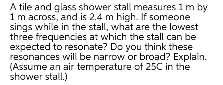 A tile and glass shower stall measures 1 m by
1 m across, and is 2.4 m high. If someone
sings while in the stall, what are the lowest
three frequencies at which the stall can be
expected to resonate? Do you think these
resonances will be narrow or broad? Explain.
(Assume an air temperature of 25C in the
shower stall.)
