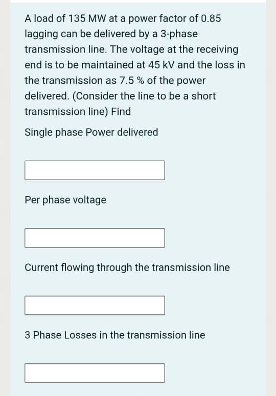 A load of 135 MW at a power factor of 0.85
lagging can be delivered by a 3-phase
transmission line. The voltage at the receiving
end is to be maintained at 45 kV and the loss in
the transmission as 7.5 % of the power
delivered. (Consider the line to be a short
transmission line) Find
Single phase Power delivered
Per phase voltage
Current flowing through the transmission line
3 Phase Losses in the transmission line

