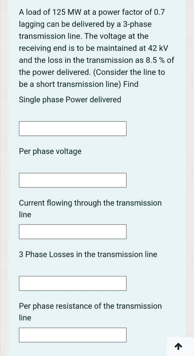 A load of 125 MW at a power factor of 0.7
lagging can be delivered by a 3-phase
transmission line. The voltage at the
receiving end is to be maintained at 42 kV
and the loss in the transmission as 8.5 % of
the power delivered. (Consider the line to
be a short transmission line) Find
Single phase Power delivered
Per phase voltage
Current flowing through the transmission
line
3 Phase Losses in the transmission line
Per phase resistance of the transmission
line
