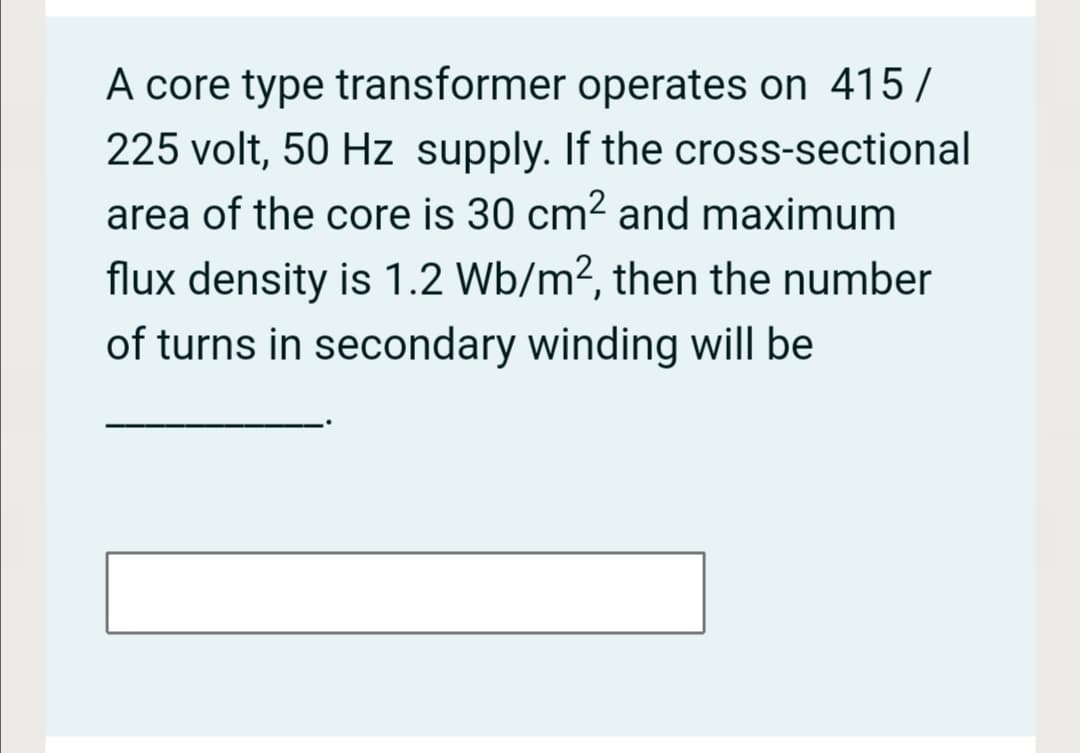 A core type transformer operates on 415/
225 volt, 50 Hz supply. If the cross-sectional
area of the core is 30 cm2 and maximum
flux density is 1.2 Wb/m?, then the number
of turns in secondary winding will be
