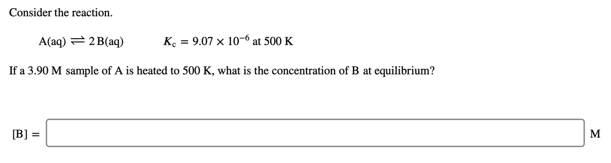 Consider the reaction.
A(aq) = 2 B(aq)
K.
= 9.07 x 10-6 at 500 K
If a 3.90 M sample of A is heated to 500 K, what is the concentration of B at equilibrium?
[B] =
M

