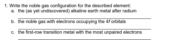 1. Write the noble gas configuration for the described element:
a. the (as yet undiscovered) alkaline earth metal after radium
b. the noble gas with electrons occupying the 4f orbitals
c. the first-row transition metal with the most unpaired electrons
