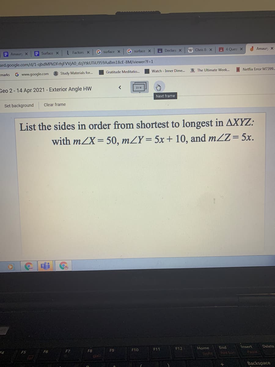 E
Amaury x
E Surface x Factors x
G surface X
G surface x
A Declara x
W Chris B X
A 4 Ques X
I Amaur x
ard.google.com/d/1-qbdMPkDFrhjFVVjA0_dzjYtkUTIU959AaBm18cE-8M/viewer?f=1
Emarks G www.google.com
Study Materials for..
Gratitude Meditatio..
Watch - Inner Dime. W. The Ultimate Week..
I Netflix Error M7399..
Geo 2- 14 Apr 2021 - Exterior Angle HW
214
Next frame
Set background
Clear frame
List the sides in order from shortest to longest in AXYZ:
with mZX = 50, mZY= 5x+ 10,
and mZZ= 5x.
FS F6
F7
F8
F9
F10
F11
F12
Home
End
Insert
Delete
SysRig
Prt Som
Backspace
