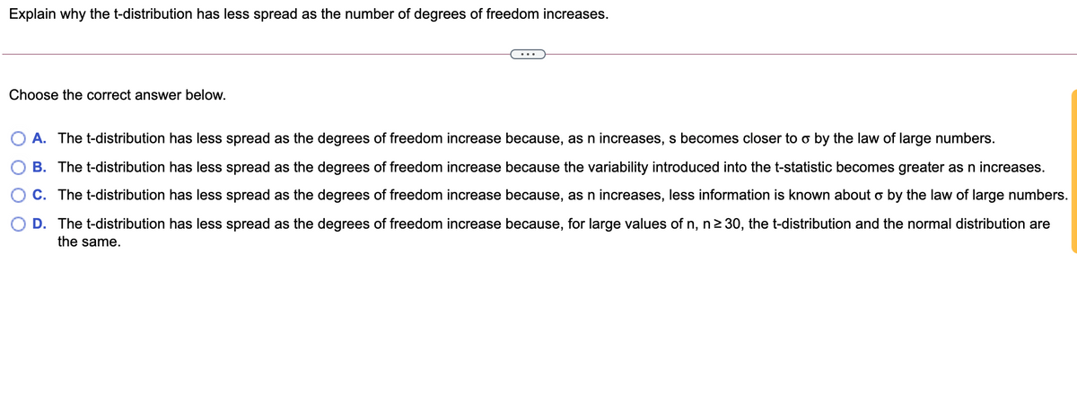 Explain why the t-distribution has less spread as the number of degrees of freedom increases.
...
Choose the correct answer below.
A. The t-distribution has less spread as the degrees of freedom increase because, as n increases, s becomes closer to o by the law of large numbers.
B. The t-distribution has less spread as the degrees of freedom increase because the variability introduced into the t-statistic becomes greater as n increases.
C. The t-distribution has less spread as the degrees of freedom increase because, as n increases, less information is known about o by the law of large numbers.
O D. The t-distribution has less spread as the degrees of freedom increase because, for large values of n, n 30, the t-distribution and the normal distribution are
the same.
