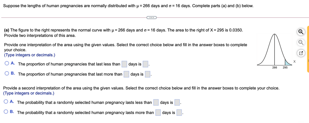 Suppose the lengths of human pregnancies are normally distributed with u = 266 days and o = 16 days. Complete parts (a) and (b) below.
(a) The figure to the right represents the normal curve with u= 266 days and o = 16 days. The area to the right of X = 295 is 0.0350.
Provide two interpretations of this area.
Provide one interpretation of the area using the given values. Select the correct choice below and fill in the answer boxes to complete
your choice.
(Type integers or decimals.)
O A. The proportion of human pregnancies that last less than
days is
266
295
B. The proportion of human pregnancies that last more than
days is
Provide a second interpretation of the area using the given values. Select the correct choice below and fill in the answer boxes to complete your choice.
(Type integers or decimals.)
O A. The probability that a randomly selected human pregnancy lasts less than
days is
B. The probability that a randomly selected human pregnancy lasts more than
days is
