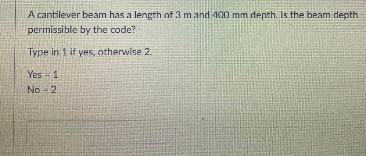 A cantilever beam has a length of 3 m and 400 mm depth. Is the beam depth
permissible by the code?
Type in 1 if yes, otherwise 2.
Yes 1
No = 2
