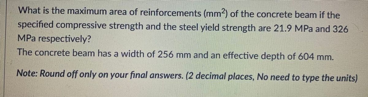 What is the maximum area of reinforcements (mm2) of the concrete beam if the
specified compressive strength and the steel yield strength are 21.9 MPa and 326
MPa respectively?
The concrete beam has a width of 256 mm and an effective depth of 604 mm.
Note: Round off only on your final answers. (2 decimal places, No need to type the units)
