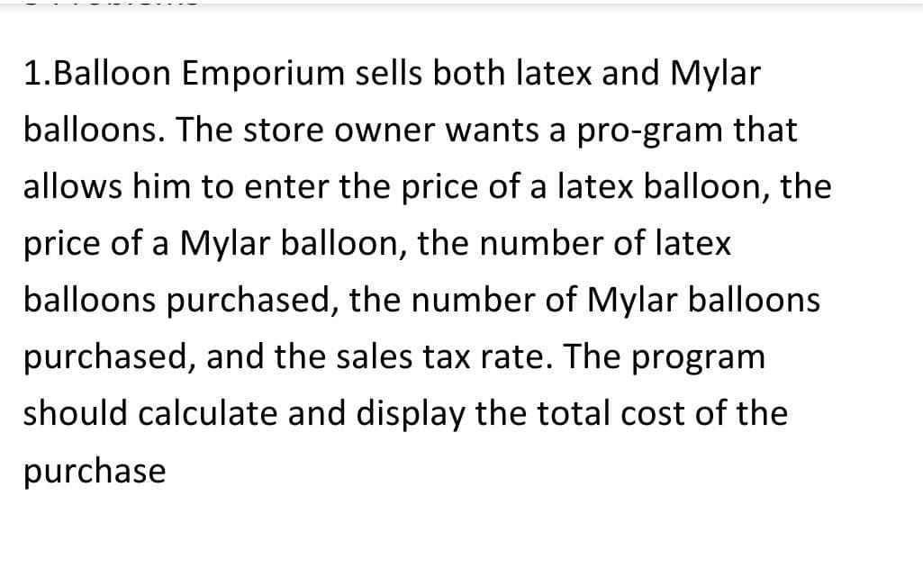 1.Balloon Emporium sells both latex and Mylar
balloons. The store owner wants a pro-gram that
allows him to enter the price of a latex balloon, the
price of a Mylar balloon, the number of latex
balloons purchased, the number of Mylar balloons
purchased, and the sales tax rate. The program
should calculate and display the total cost of the
purchase