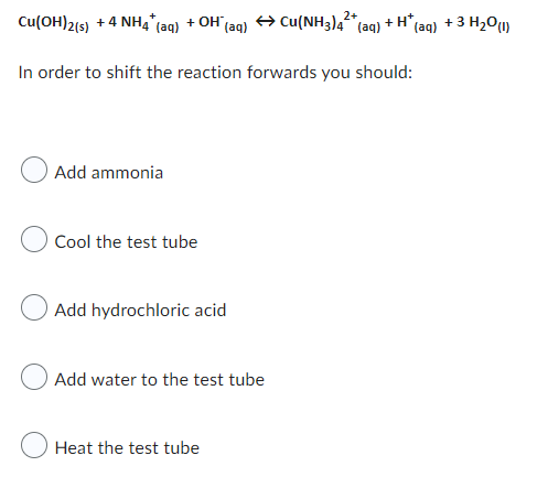 2+
Cu(OH)2(s) + 4 NH4* (aq) + OH (aq) → Cu(NH3)4²* (aq)
+H*,
In order to shift the reaction forwards you should:
Add ammonia
Cool the test tube
Add hydrochloric acid
Add water to the test tube
Heat the test tube
(aq) + 3 H₂0 (1)