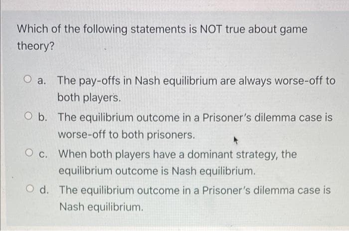 Which of the following statements is NOT true about game
theory?
O a. The pay-offs in Nash equilibrium are always worse-off to
both players.
Ob. The equilibrium outcome in a Prisoner's dilemma case is
worse-off to both prisoners.
Oc. When both players have a dominant strategy, the
equilibrium outcome is Nash equilibrium.
Od. The equilibrium outcome in a Prisoner's dilemma case is
Nash equilibrium.