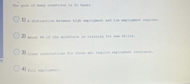 The goal of many countries is to have:
1) A distinction between high employment and low employment regions.
2) About 4% of the workforce in training for new skills.
3) clear instructions for those who require employment insurance.
4) Full employment.