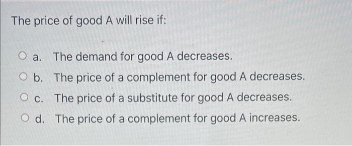 The price of good A will rise if:
O a. The demand for good A decreases.
O b.
The price of a complement for good A decreases.
O c. The price of a substitute for good A decreases.
Od. The price of a complement for good A increases.