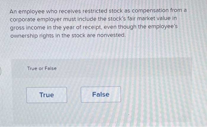 An employee who receives restricted stock as compensation from a
corporate employer must include the stock's fair market value in
gross income in the year of receipt, even though the employee's
ownership rights in the stock are nonvested.
True or False
True
False