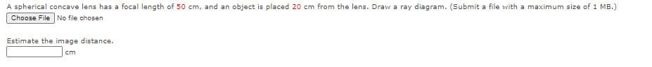 A spherical concave lens has a focal length of 50 cm, and an object is placed 20 cm from the lens. Draw a ray diagram. (Submit a file with a maximum size of 1 MB.)
Choose File No file chosen
Estimate the image distance.
cm
