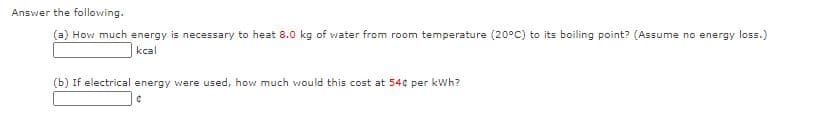 Answer the following.
(a) How much energy is necessary to heat 8.0 kg of water from room temperature (20°C) to its boiling point? (Assume no energy loss.)
kcal
(b) If electrical energy were used, how much would this cost at 54¢ per kWh?
