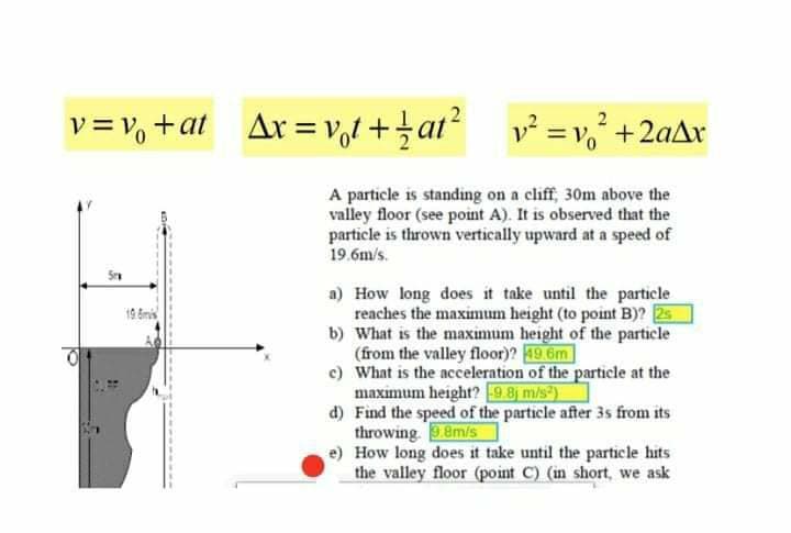 v= v, +at
Ar=vol +tar?
v = v, +2aAx
A particle is standing on a cliff, 30m above the
valley floor (see point A). It is observed that the
particle is thrown vertically upward at a speed of
19.6m/s.
a) How long does it take until the particle
reaches the maximum height (to point B)? 25
b) What is the maximum height of the particle
(from the valley floor)? 19.6m
c) What is the acceleration of the particle at the
maximum height? 9.8 m/s)
d) Find the speed of the particle after 3s from its
throwing. 9.8m/s
e) How long does it take until the particle hits
the valley floor (point C) (in short, we ask
19 &mi
