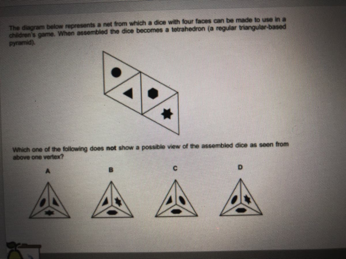 The dagram below represents a net from which a dice with four faces can be made to use in a
childrens game. When assembled the dice becomes a totrahedron (a regular triangular-based
Pyramid
Which one of the following does not showa possible view of the assembled dice as seen from
above one vertex?

