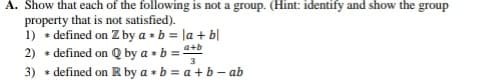 A. Show that each of the following is not a group. (Hint: identify and show the group
property that is not satisfied).
1) * defined on Z by a * b = la + b|
2) * defined on Q by a + b = *
3) * defined on R by a • b = a + b – ab
a+b
