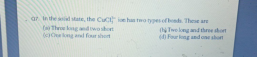 Q7. In the solid state, the CUCI ion has two types of bonds. These are
(a) Three long and two short
(c) One long and four short
(b) Two long and three short
(d) Four long and one short
